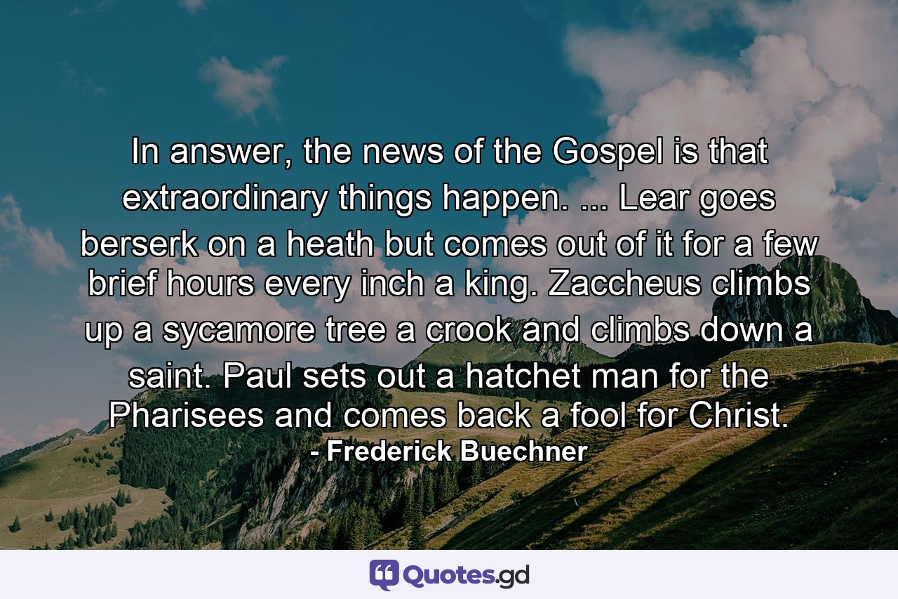 In answer, the news of the Gospel is that extraordinary things happen. ... Lear goes berserk on a heath but comes out of it for a few brief hours every inch a king. Zaccheus climbs up a sycamore tree a crook and climbs down a saint. Paul sets out a hatchet man for the Pharisees and comes back a fool for Christ. - Quote by Frederick Buechner