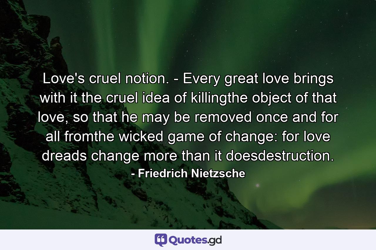 Love's cruel notion. - Every great love brings with it the cruel idea of killingthe object of that love, so that he may be removed once and for all fromthe wicked game of change: for love dreads change more than it doesdestruction. - Quote by Friedrich Nietzsche