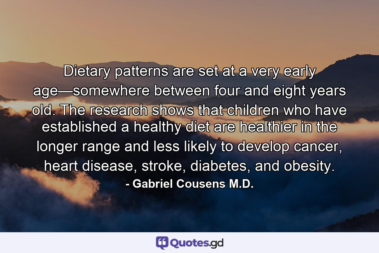 Dietary patterns are set at a very early age—somewhere between four and eight years old. The research shows that children who have established a healthy diet are healthier in the longer range and less likely to develop cancer, heart disease, stroke, diabetes, and obesity. - Quote by Gabriel Cousens M.D.