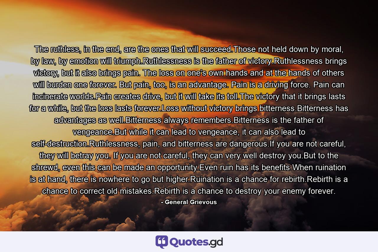 The ruthless, in the end, are the ones that will succeed.Those not held down by moral, by law, by emotion will triumph.Ruthlessness is the father of victory.Ruthlessness brings victory, but it also brings pain. The loss on one’s own hands and at the hands of others will burden one forever. But pain, too, is an advantage. Pain is a driving force. Pain can incinerate worlds.Pain creates drive, but it will take its toll.The victory that it brings lasts for a while, but the loss lasts forever.Loss without victory brings bitterness.Bitterness has advantages as well.Bitterness always remembers.Bitterness is the father of vengeance.But while it can lead to vengeance, it can also lead to self-destruction.Ruthlessness, pain, and bitterness are dangerous.If you are not careful, they will betray you. If you are not careful, they can very well destroy you.But to the shrewd, even this can be made an opportunity.Even ruin has its benefits.When ruination is at hand, there is nowhere to go but higher.Ruination is a chance for rebirth.Rebirth is a chance to correct old mistakes.Rebirth is a chance to destroy your enemy forever. - Quote by General Grievous