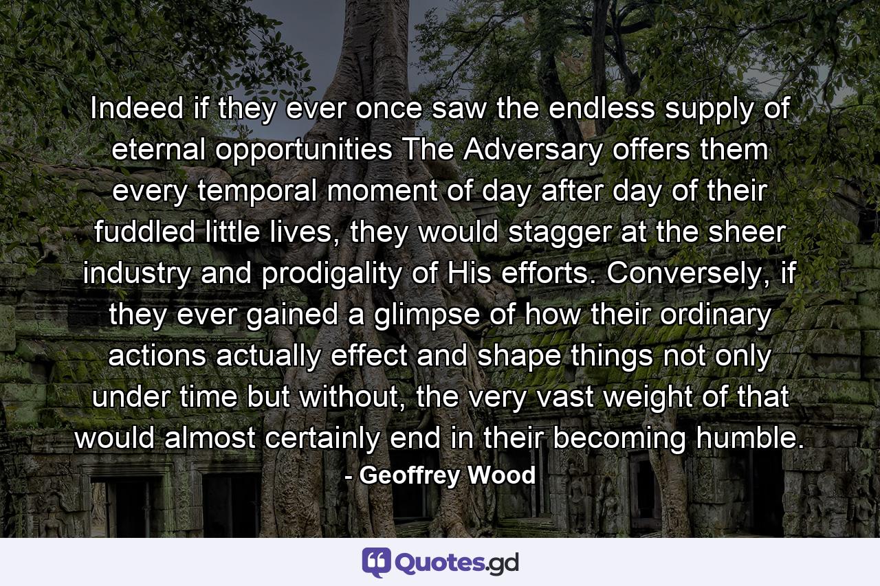 Indeed if they ever once saw the endless supply of eternal opportunities The Adversary offers them every temporal moment of day after day of their fuddled little lives, they would stagger at the sheer industry and prodigality of His efforts. Conversely, if they ever gained a glimpse of how their ordinary actions actually effect and shape things not only under time but without, the very vast weight of that would almost certainly end in their becoming humble. - Quote by Geoffrey Wood