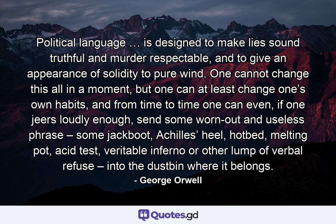 Political language … is designed to make lies sound truthful and murder respectable, and to give an appearance of solidity to pure wind. One cannot change this all in a moment, but one can at least change one’s own habits, and from time to time one can even, if one jeers loudly enough, send some worn-out and useless phrase – some jackboot, Achilles’ heel, hotbed, melting pot, acid test, veritable inferno or other lump of verbal refuse – into the dustbin where it belongs. - Quote by George Orwell