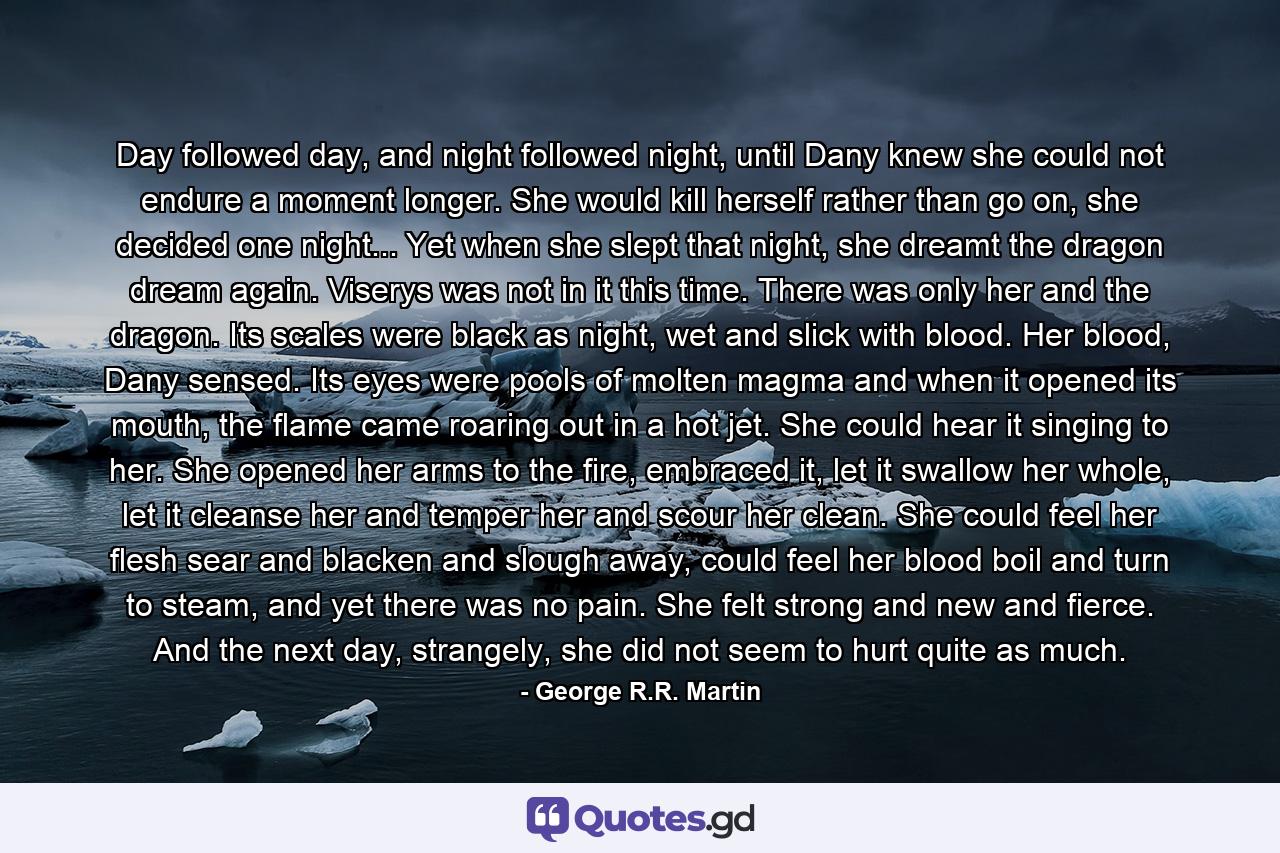 Day followed day, and night followed night, until Dany knew she could not endure a moment longer. She would kill herself rather than go on, she decided one night... Yet when she slept that night, she dreamt the dragon dream again. Viserys was not in it this time. There was only her and the dragon. Its scales were black as night, wet and slick with blood. Her blood, Dany sensed. Its eyes were pools of molten magma and when it opened its mouth, the flame came roaring out in a hot jet. She could hear it singing to her. She opened her arms to the fire, embraced it, let it swallow her whole, let it cleanse her and temper her and scour her clean. She could feel her flesh sear and blacken and slough away, could feel her blood boil and turn to steam, and yet there was no pain. She felt strong and new and fierce. And the next day, strangely, she did not seem to hurt quite as much. - Quote by George R.R. Martin