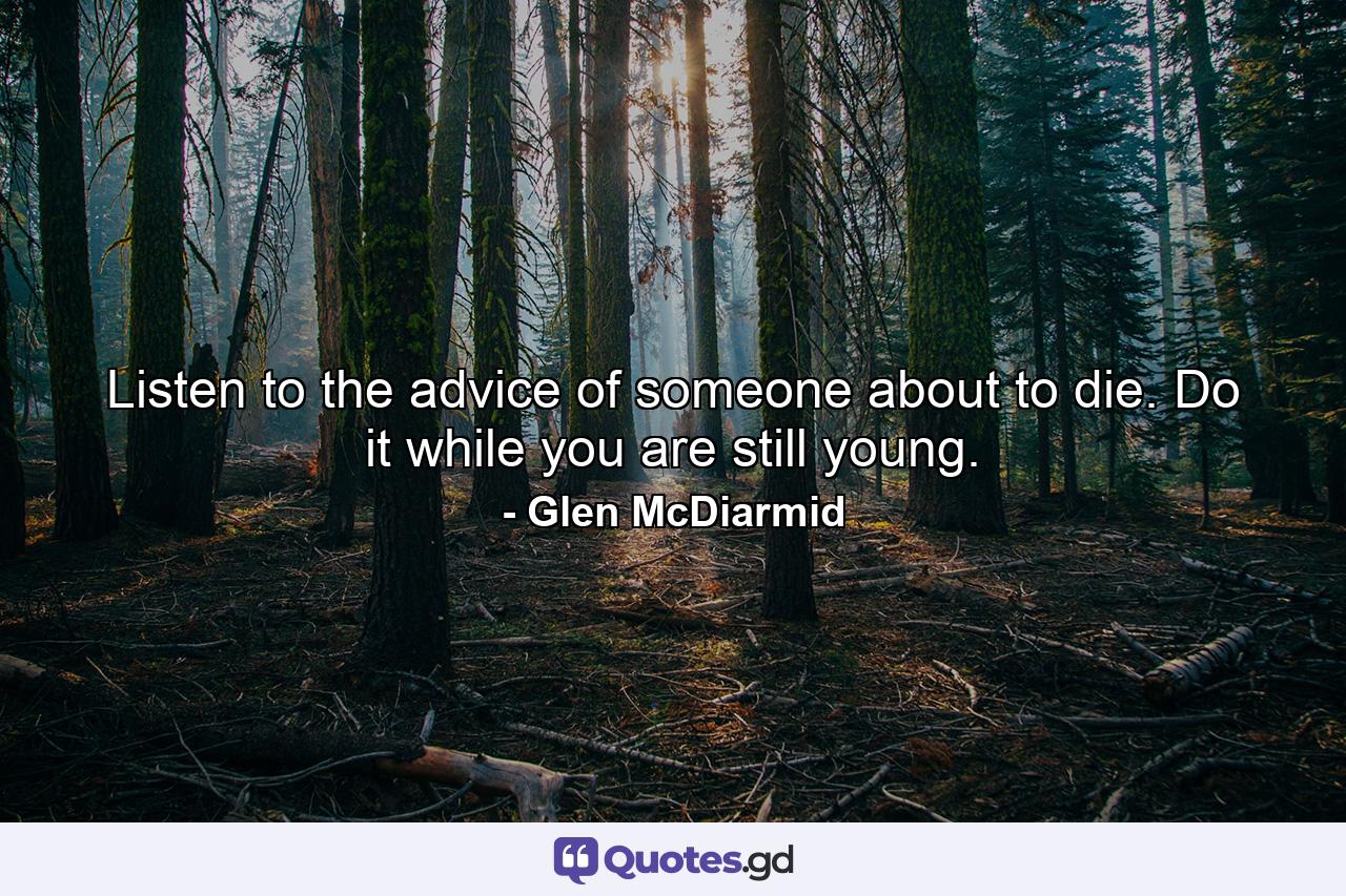 Listen to the advice of someone about to die. Do it while you are still young. - Quote by Glen McDiarmid