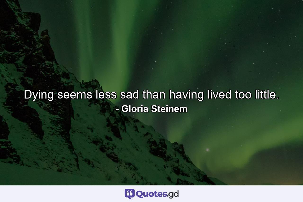 Dying seems less sad than having lived too little. - Quote by Gloria Steinem