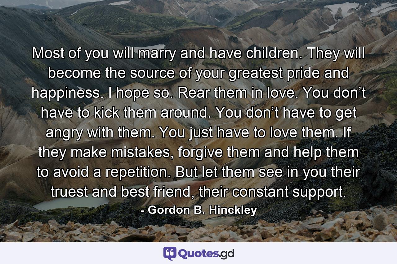 Most of you will marry and have children. They will become the source of your greatest pride and happiness. I hope so. Rear them in love. You don’t have to kick them around. You don’t have to get angry with them. You just have to love them. If they make mistakes, forgive them and help them to avoid a repetition. But let them see in you their truest and best friend, their constant support. - Quote by Gordon B. Hinckley