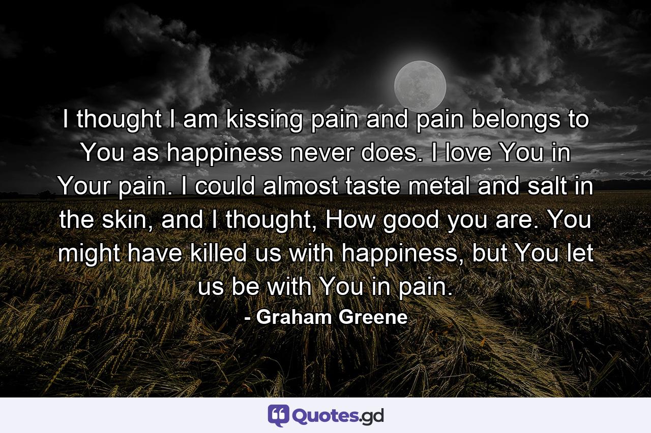 I thought I am kissing pain and pain belongs to You as happiness never does. I love You in Your pain. I could almost taste metal and salt in the skin, and I thought, How good you are. You might have killed us with happiness, but You let us be with You in pain. - Quote by Graham Greene