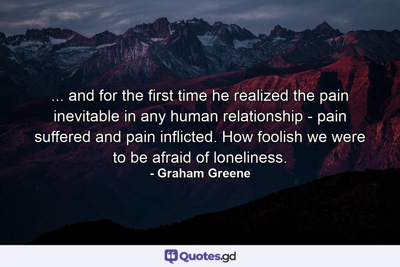 ... and for the first time he realized the pain inevitable in any human relationship - pain suffered and pain inflicted. How foolish we were to be afraid of loneliness. - Quote by Graham Greene