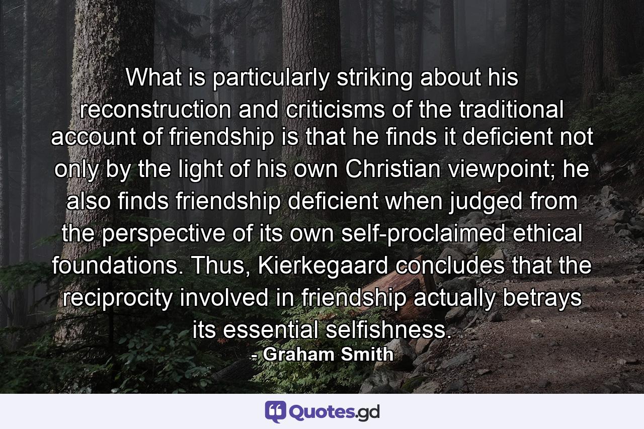 What is particularly striking about his reconstruction and criticisms of the traditional account of friendship is that he finds it deficient not only by the light of his own Christian viewpoint; he also finds friendship deficient when judged from the perspective of its own self-proclaimed ethical foundations. Thus, Kierkegaard concludes that the reciprocity involved in friendship actually betrays its essential selfishness. - Quote by Graham Smith