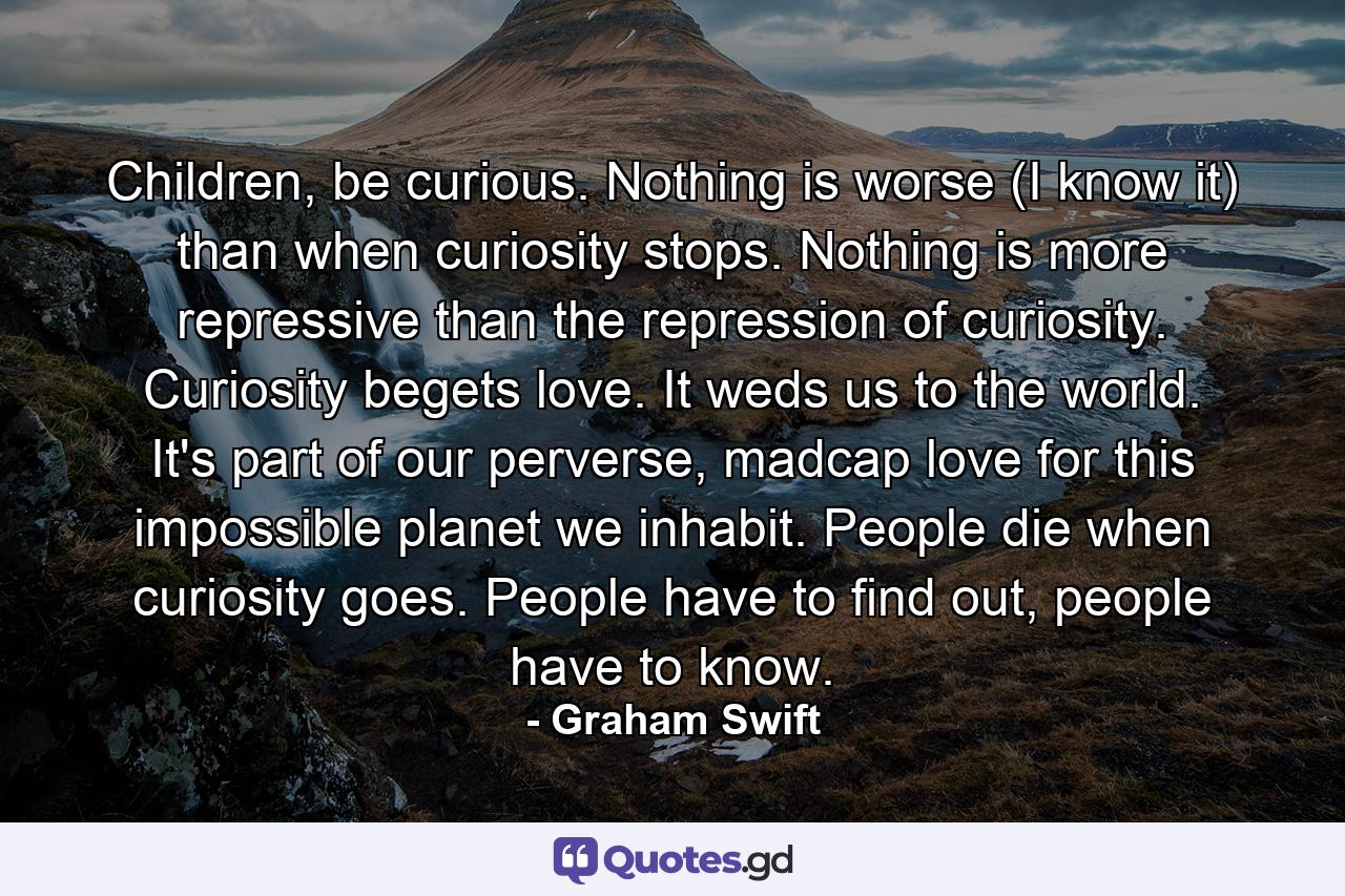 Children, be curious. Nothing is worse (I know it) than when curiosity stops. Nothing is more repressive than the repression of curiosity. Curiosity begets love. It weds us to the world. It's part of our perverse, madcap love for this impossible planet we inhabit. People die when curiosity goes. People have to find out, people have to know. - Quote by Graham Swift