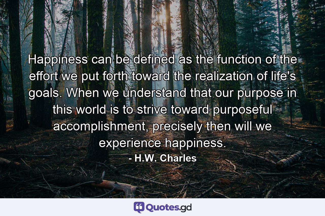 Happiness can be defined as the function of the effort we put forth toward the realization of life's goals. When we understand that our purpose in this world is to strive toward purposeful accomplishment, precisely then will we experience happiness. - Quote by H.W. Charles