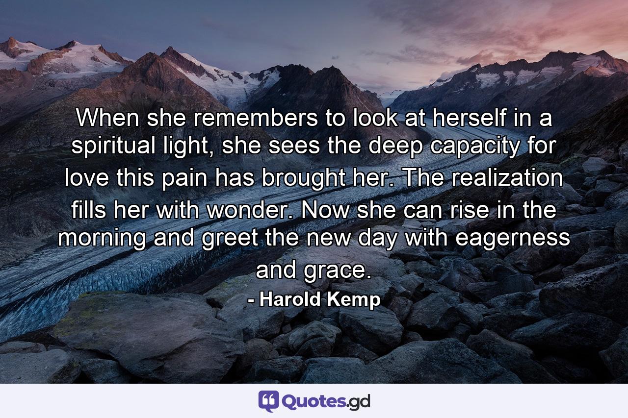 When she remembers to look at herself in a spiritual light, she sees the deep capacity for love this pain has brought her. The realization fills her with wonder. Now she can rise in the morning and greet the new day with eagerness and grace. - Quote by Harold Kemp