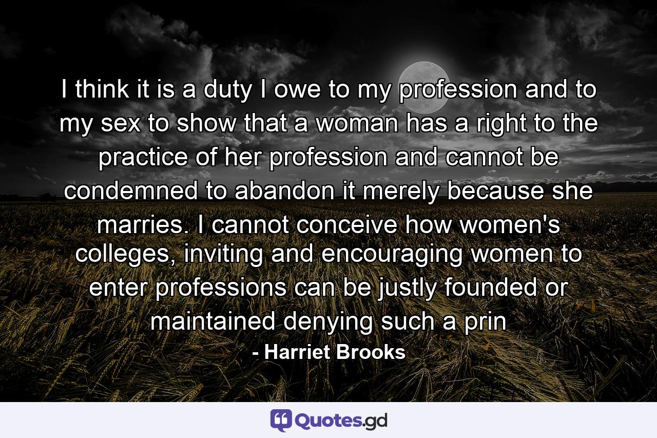 I think it is a duty I owe to my profession and to my sex to show that a woman has a right to the practice of her profession and cannot be condemned to abandon it merely because she marries. I cannot conceive how women's colleges, inviting and encouraging women to enter professions can be justly founded or maintained denying such a prin - Quote by Harriet Brooks