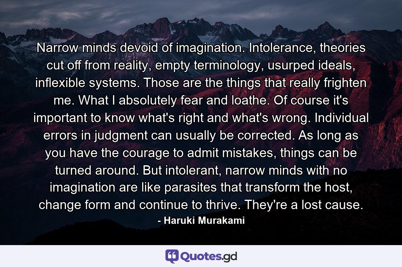 Narrow minds devoid of imagination. Intolerance, theories cut off from reality, empty terminology, usurped ideals, inflexible systems. Those are the things that really frighten me. What I absolutely fear and loathe. Of course it's important to know what's right and what's wrong. Individual errors in judgment can usually be corrected. As long as you have the courage to admit mistakes, things can be turned around. But intolerant, narrow minds with no imagination are like parasites that transform the host, change form and continue to thrive. They're a lost cause. - Quote by Haruki Murakami