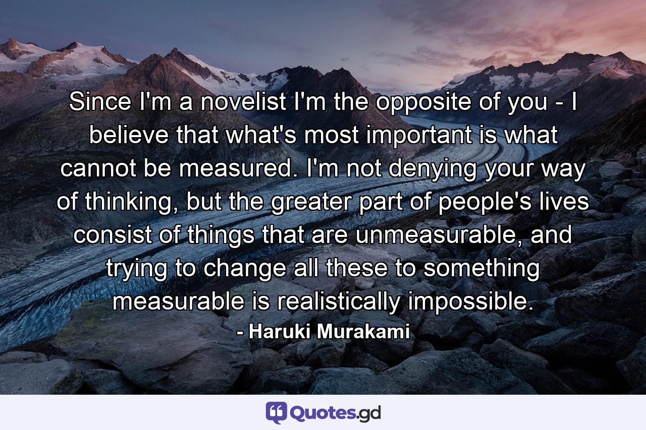 Since I'm a novelist I'm the opposite of you - I believe that what's most important is what cannot be measured. I'm not denying your way of thinking, but the greater part of people's lives consist of things that are unmeasurable, and trying to change all these to something measurable is realistically impossible. - Quote by Haruki Murakami