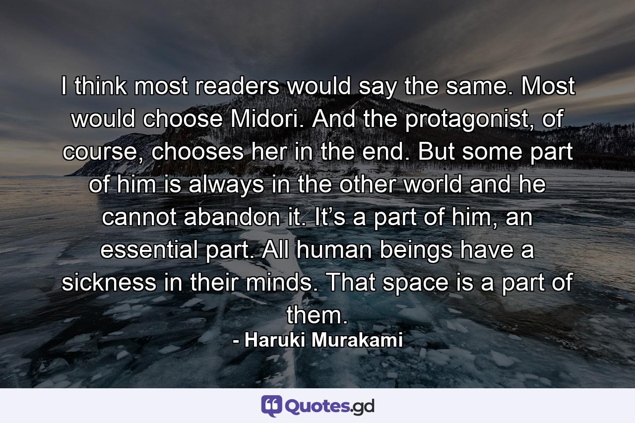 I think most readers would say the same. Most would choose Midori. And the protagonist, of course, chooses her in the end. But some part of him is always in the other world and he cannot abandon it. It’s a part of him, an essential part. All human beings have a sickness in their minds. That space is a part of them. - Quote by Haruki Murakami