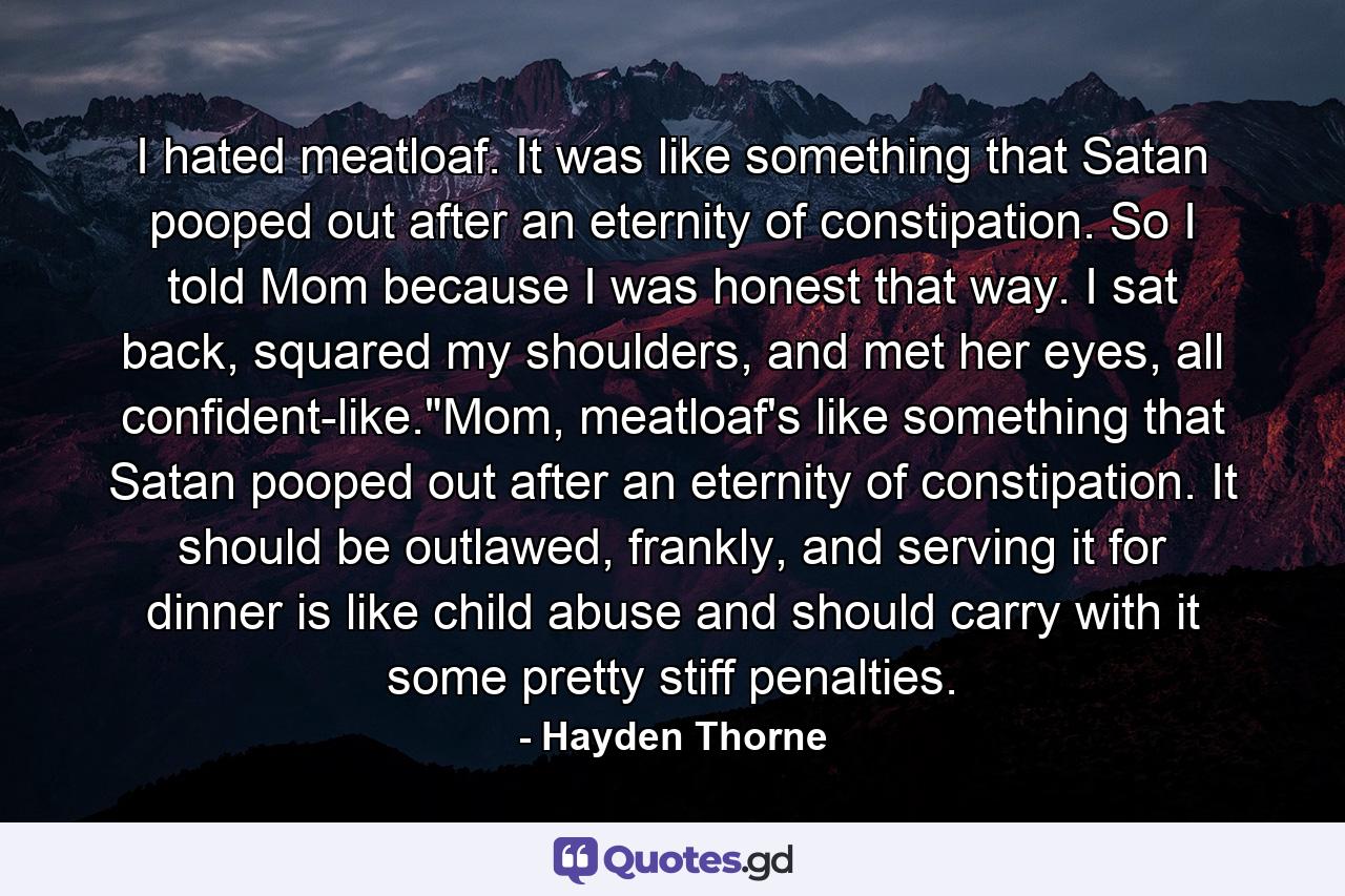 I hated meatloaf. It was like something that Satan pooped out after an eternity of constipation. So I told Mom because I was honest that way. I sat back, squared my shoulders, and met her eyes, all confident-like.