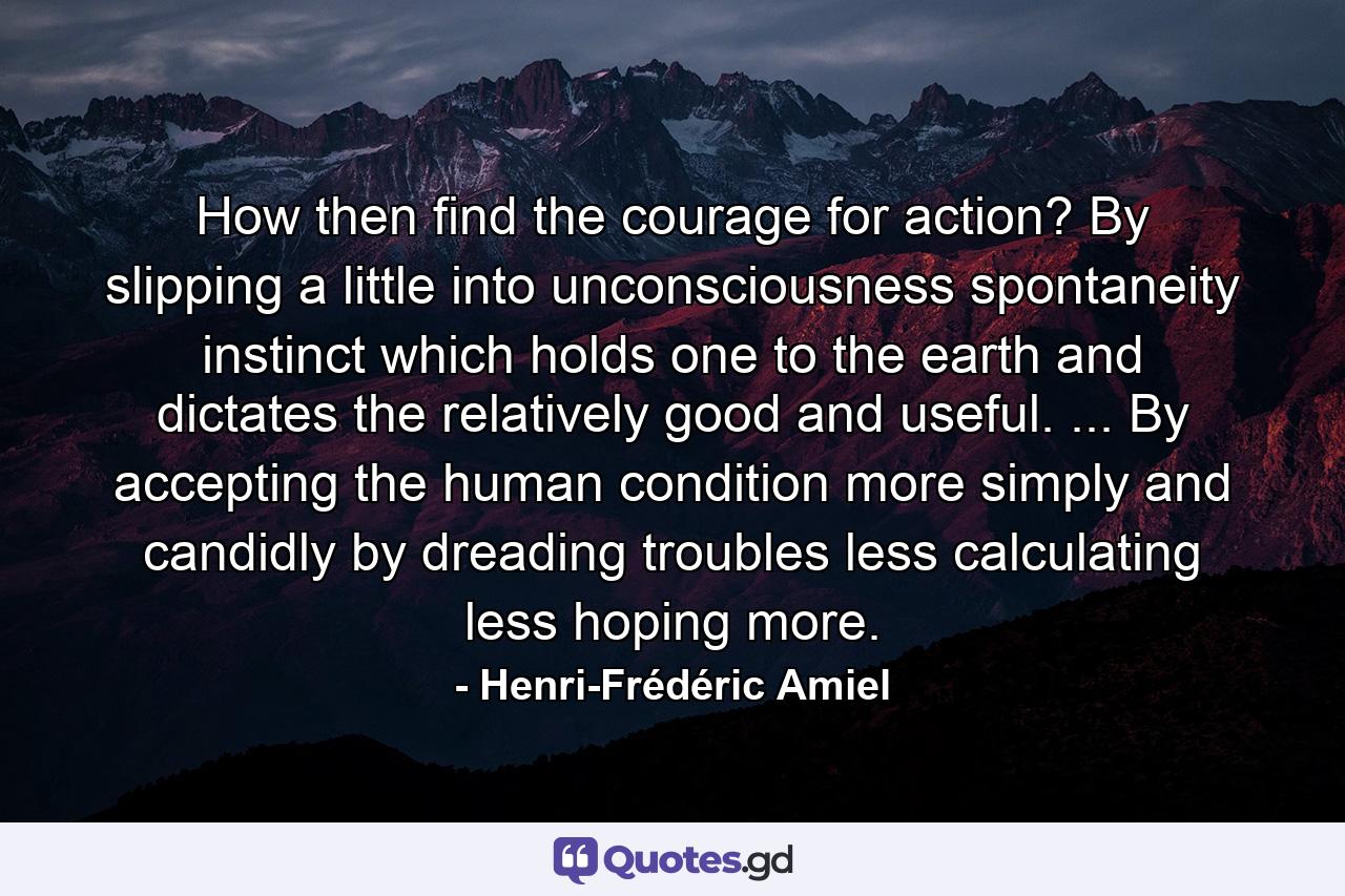 How  then  find the courage for action? By slipping a little into unconsciousness  spontaneity  instinct which holds one to the earth and dictates the relatively good and useful. ... By accepting the human condition more simply  and candidly  by dreading troubles less  calculating less  hoping more. - Quote by Henri-Frédéric Amiel