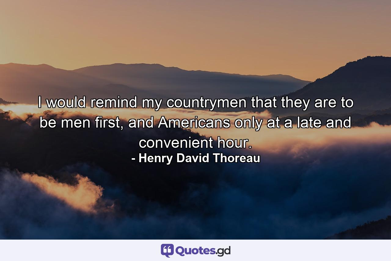 I would remind my countrymen that they are to be men first, and Americans only at a late and convenient hour. - Quote by Henry David Thoreau