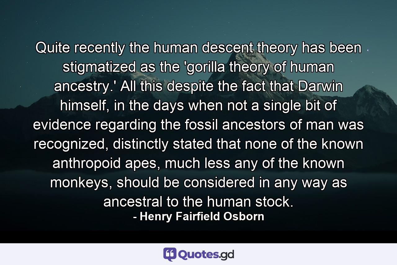 Quite recently the human descent theory has been stigmatized as the 'gorilla theory of human ancestry.' All this despite the fact that Darwin himself, in the days when not a single bit of evidence regarding the fossil ancestors of man was recognized, distinctly stated that none of the known anthropoid apes, much less any of the known monkeys, should be considered in any way as ancestral to the human stock. - Quote by Henry Fairfield Osborn