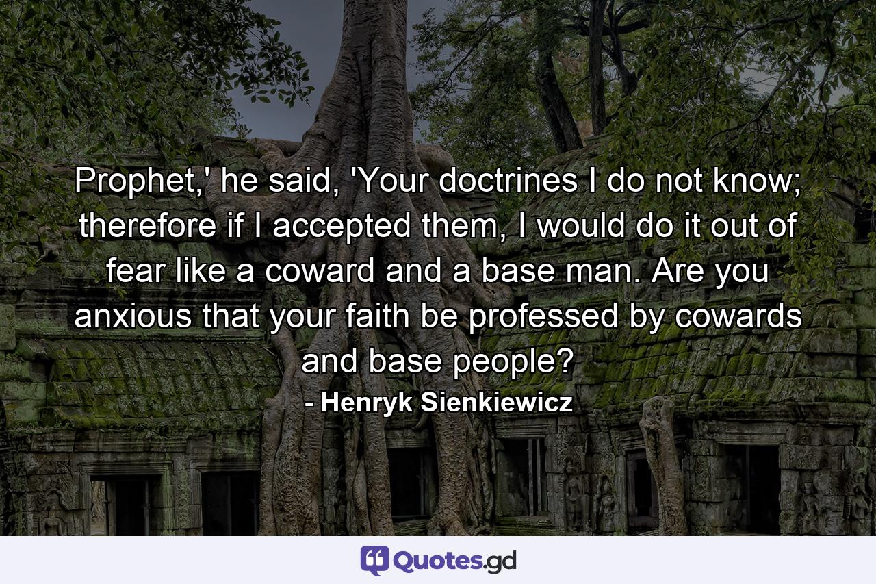 Prophet,' he said, 'Your doctrines I do not know; therefore if I accepted them, I would do it out of fear like a coward and a base man. Are you anxious that your faith be professed by cowards and base people? - Quote by Henryk Sienkiewicz