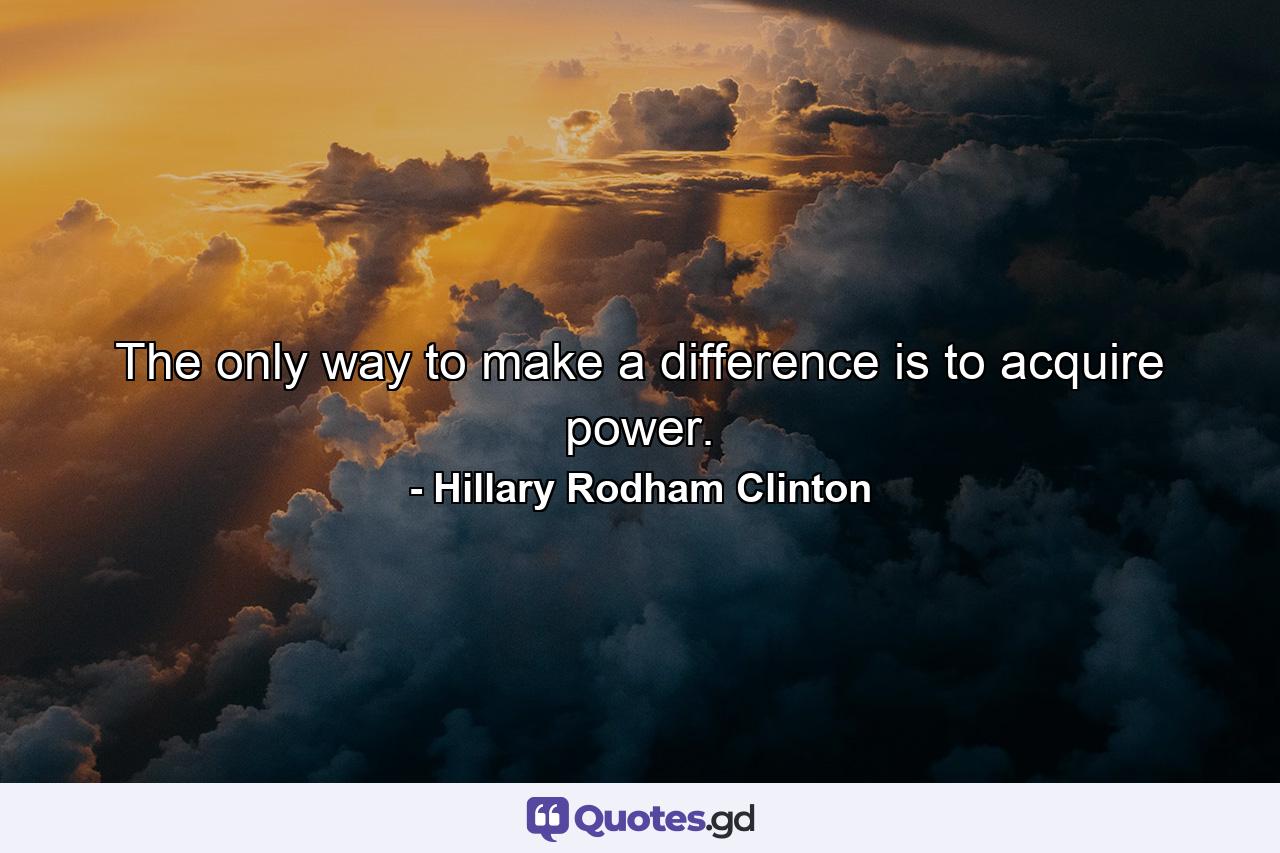 The only way to make a difference is to acquire power. - Quote by Hillary Rodham Clinton