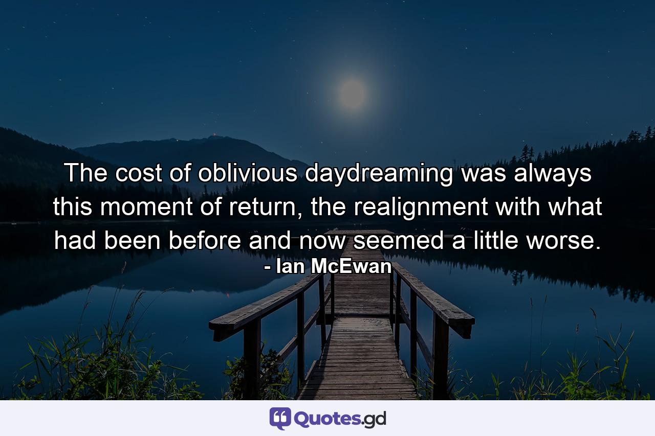 The cost of oblivious daydreaming was always this moment of return, the realignment with what had been before and now seemed a little worse. - Quote by Ian McEwan