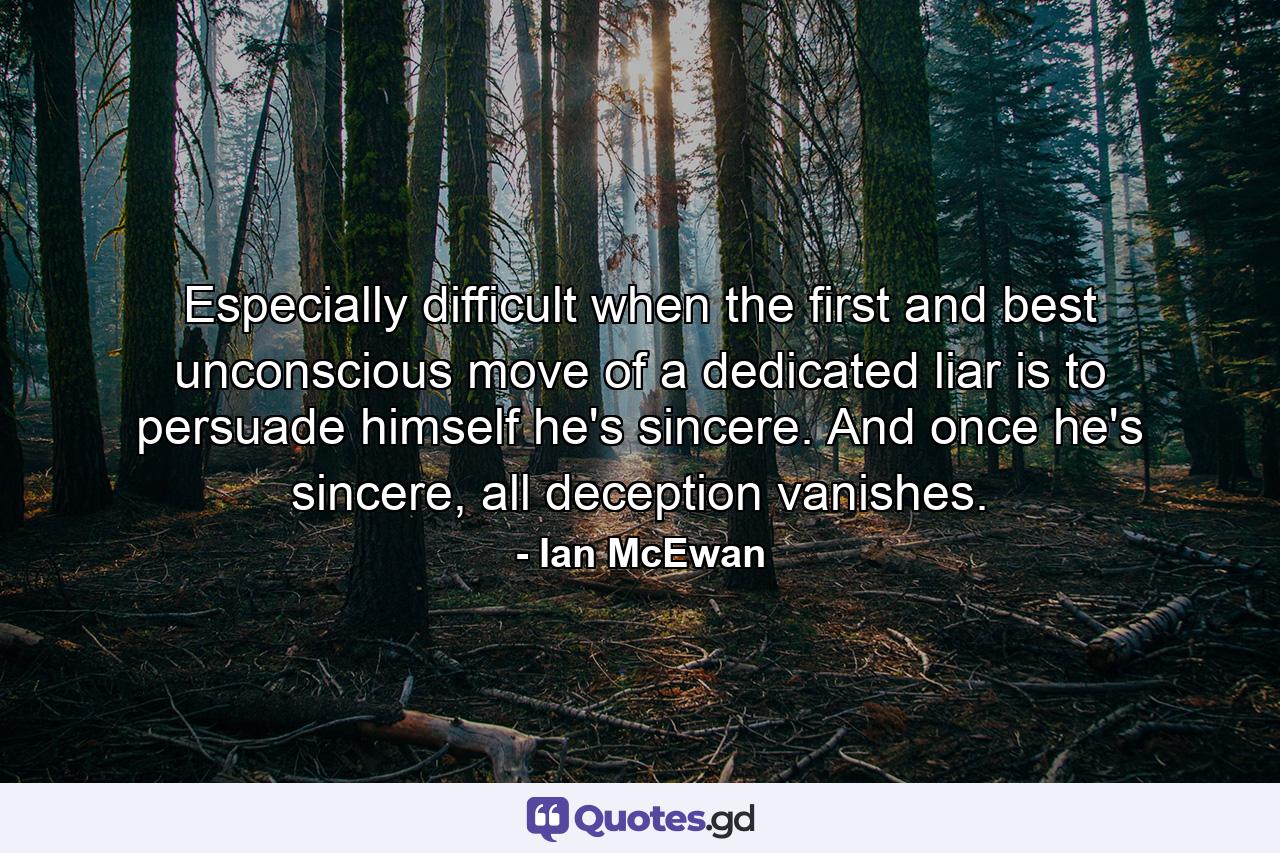 Especially difficult when the first and best unconscious move of a dedicated liar is to persuade himself he's sincere. And once he's sincere, all deception vanishes. - Quote by Ian McEwan