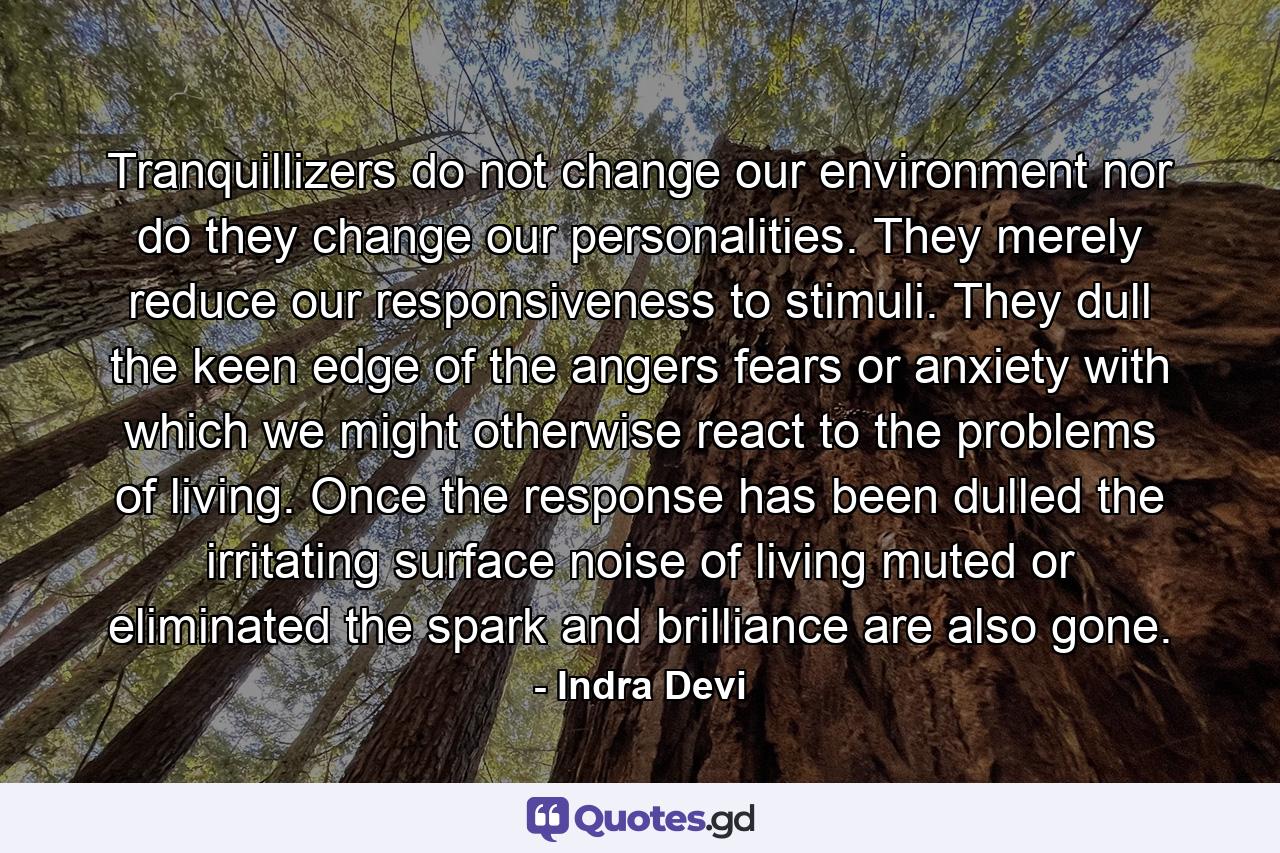 Tranquillizers do not change our environment  nor do they change our personalities. They merely reduce our responsiveness to stimuli. They dull the keen edge of the angers  fears  or anxiety with which we might otherwise react to the problems of living. Once the response has been dulled  the irritating surface noise of living muted or eliminated  the spark and brilliance are also gone. - Quote by Indra Devi