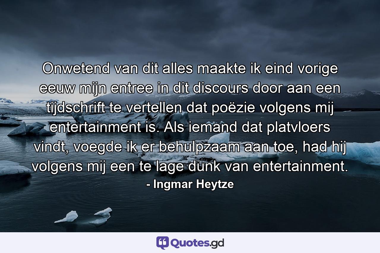 Onwetend van dit alles maakte ik eind vorige eeuw mijn entree in dit discours door aan een tijdschrift te vertellen dat poëzie volgens mij entertainment is. Als iemand dat platvloers vindt, voegde ik er behulpzaam aan toe, had hij volgens mij een te lage dunk van entertainment. - Quote by Ingmar Heytze