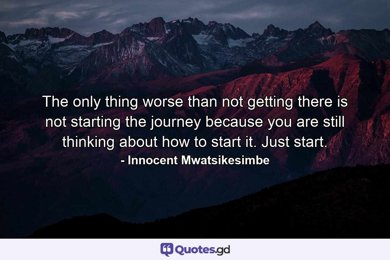 The only thing worse than not getting there is not starting the journey because you are still thinking about how to start it. Just start. - Quote by Innocent Mwatsikesimbe