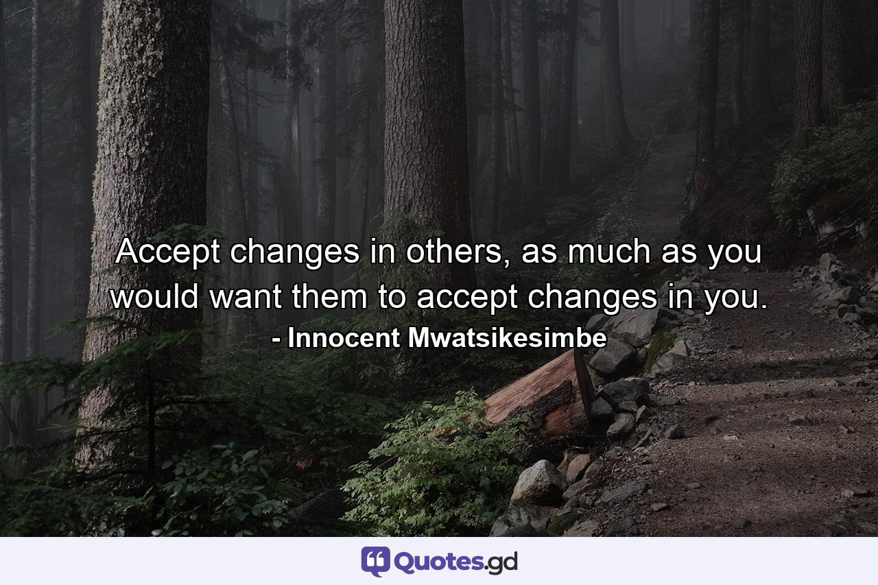 Accept changes in others, as much as you would want them to accept changes in you. - Quote by Innocent Mwatsikesimbe