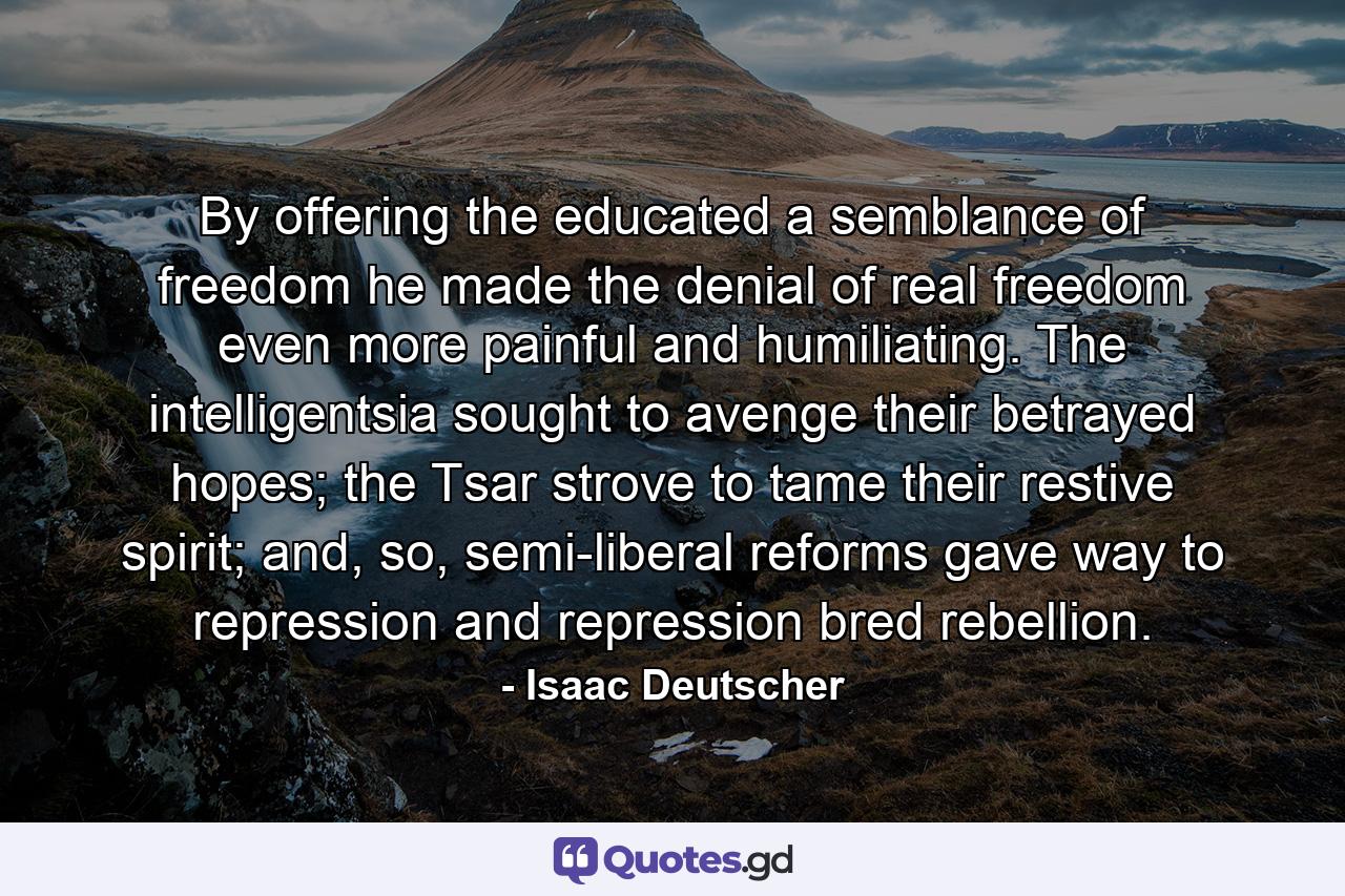 By offering the educated a semblance of freedom he made the denial of real freedom even more painful and humiliating. The intelligentsia sought to avenge their betrayed hopes; the Tsar strove to tame their restive spirit; and, so, semi-liberal reforms gave way to repression and repression bred rebellion. - Quote by Isaac Deutscher