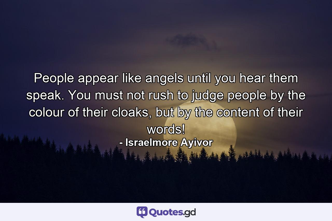 People appear like angels until you hear them speak. You must not rush to judge people by the colour of their cloaks, but by the content of their words! - Quote by Israelmore Ayivor