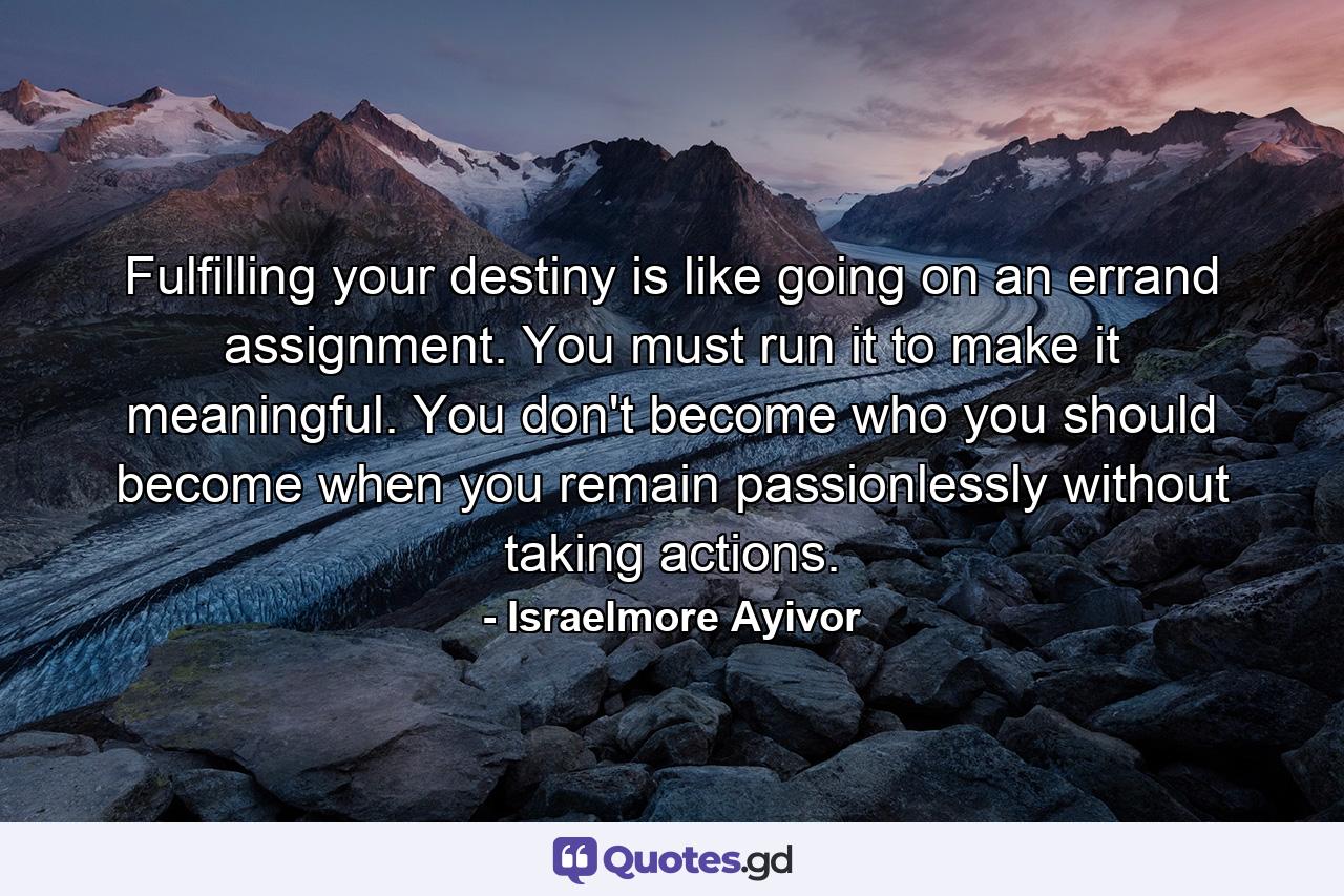 Fulfilling your destiny is like going on an errand assignment. You must run it to make it meaningful. You don't become who you should become when you remain passionlessly without taking actions. - Quote by Israelmore Ayivor