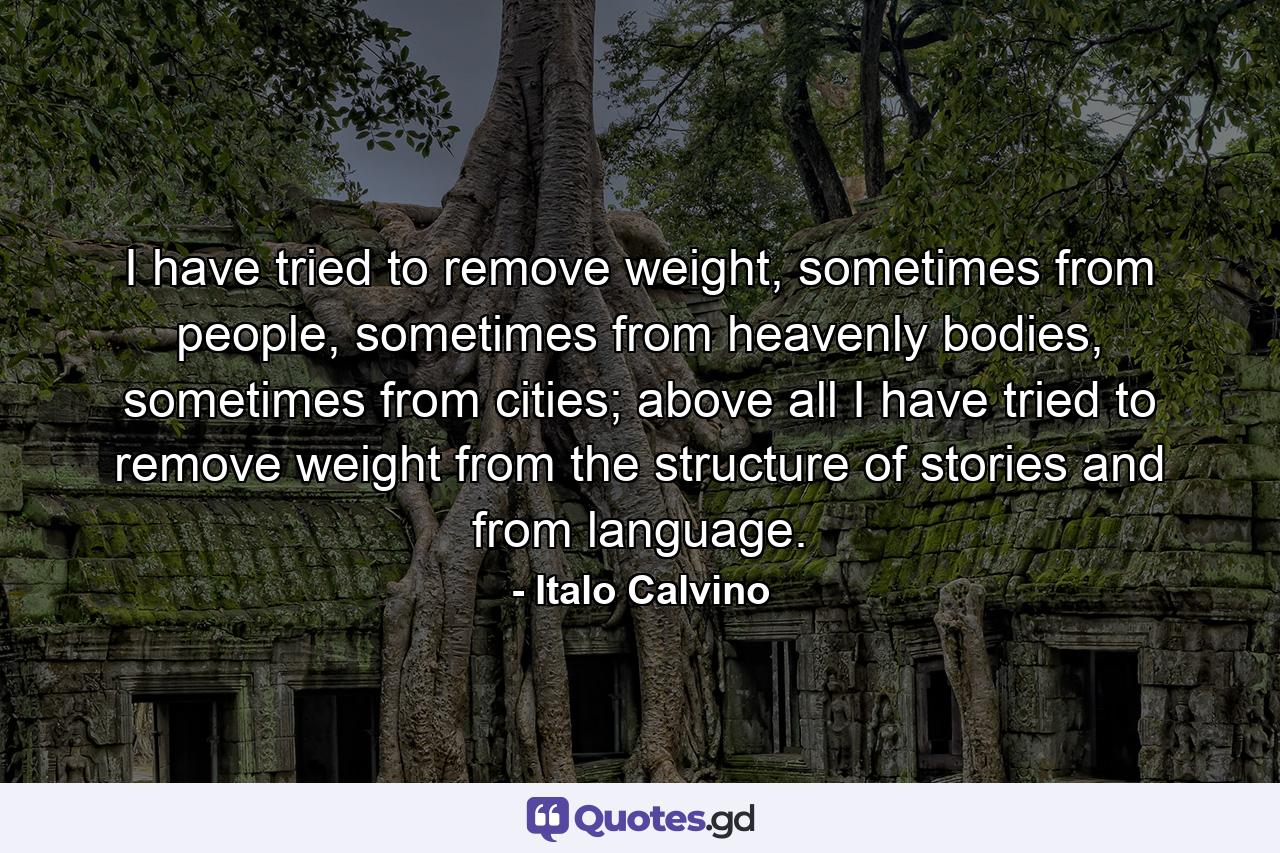 I have tried to remove weight, sometimes from people, sometimes from heavenly bodies, sometimes from cities; above all I have tried to remove weight from the structure of stories and from language. - Quote by Italo Calvino