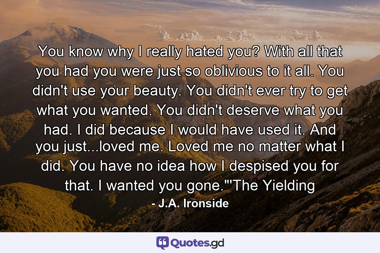 You know why I really hated you? With all that you had you were just so oblivious to it all. You didn't use your beauty. You didn't ever try to get what you wanted. You didn't deserve what you had. I did because I would have used it. And you just...loved me. Loved me no matter what I did. You have no idea how I despised you for that. I wanted you gone.