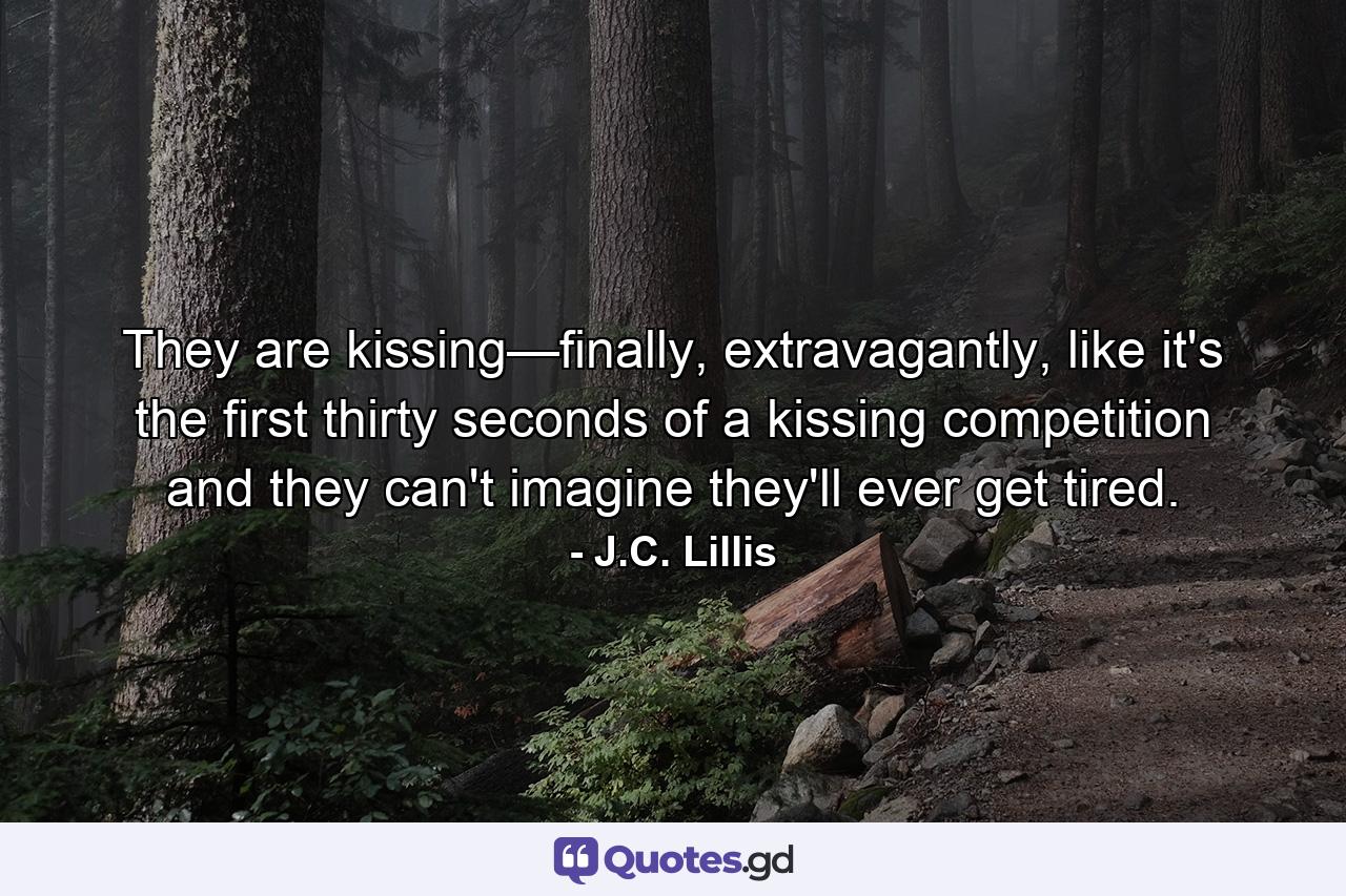 They are kissing—finally, extravagantly, like it's the first thirty seconds of a kissing competition and they can't imagine they'll ever get tired. - Quote by J.C. Lillis