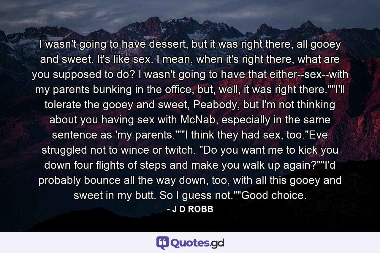 I wasn't going to have dessert, but it was right there, all gooey and sweet. It's like sex. I mean, when it's right there, what are you supposed to do? I wasn't going to have that either--sex--with my parents bunking in the office, but, well, it was right there.