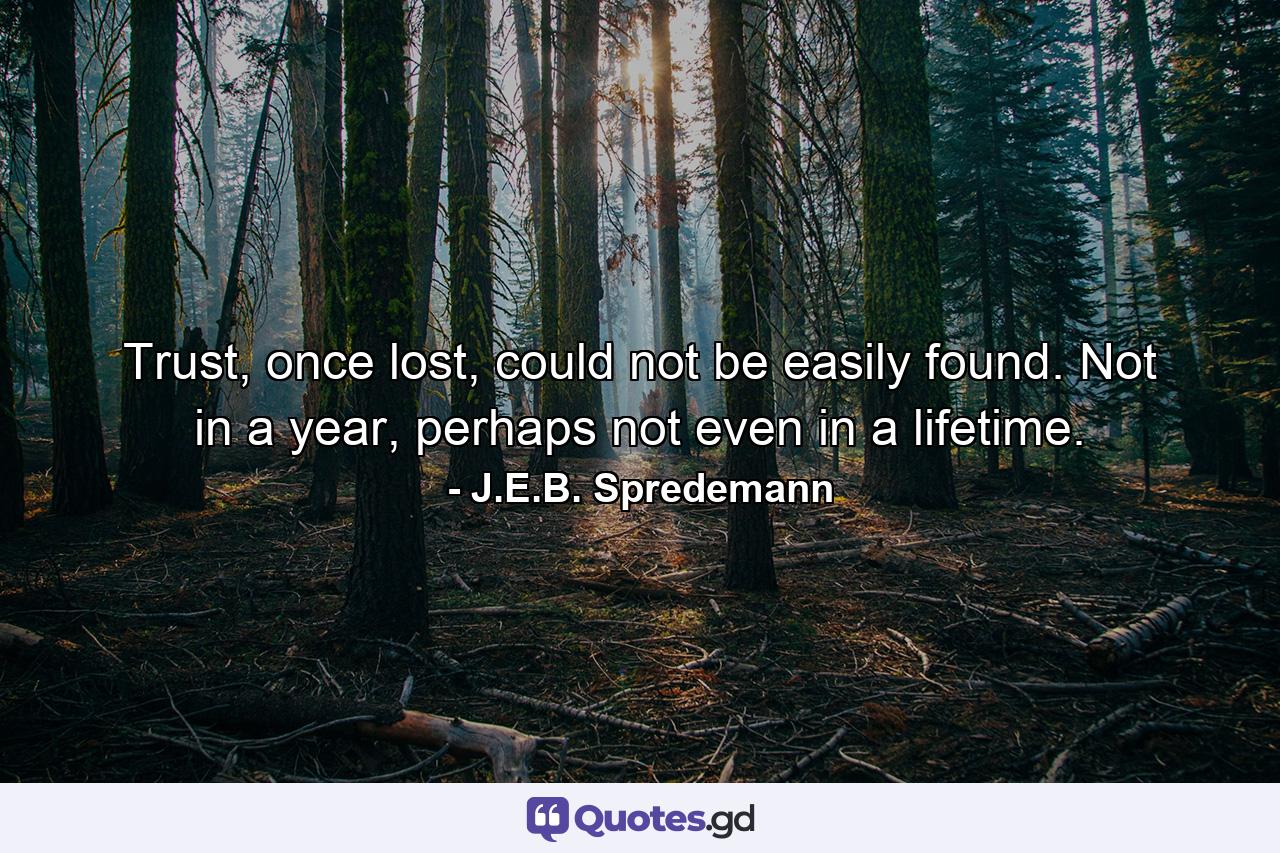 Trust, once lost, could not be easily found. Not in a year, perhaps not even in a lifetime. - Quote by J.E.B. Spredemann