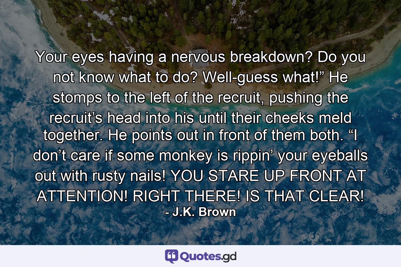 Your eyes having a nervous breakdown? Do you not know what to do? Well-guess what!” He stomps to the left of the recruit, pushing the recruit’s head into his until their cheeks meld together. He points out in front of them both. “I don’t care if some monkey is rippin’ your eyeballs out with rusty nails! YOU STARE UP FRONT AT ATTENTION! RIGHT THERE! IS THAT CLEAR! - Quote by J.K. Brown