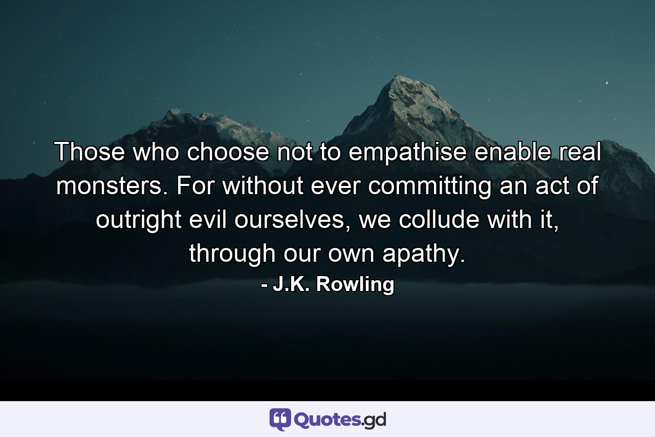 Those who choose not to empathise enable real monsters. For without ever committing an act of outright evil ourselves, we collude with it, through our own apathy. - Quote by J.K. Rowling