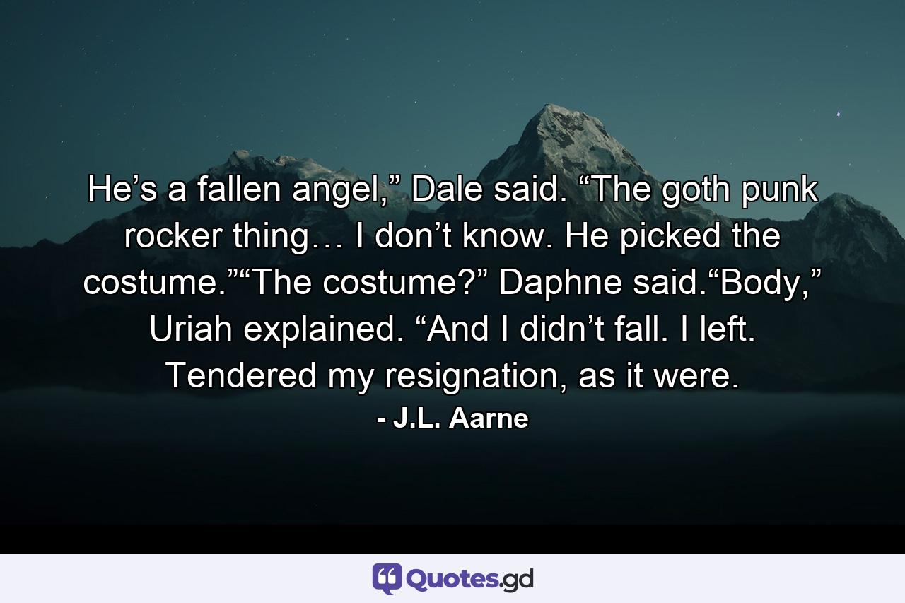 He’s a fallen angel,” Dale said. “The goth punk rocker thing… I don’t know. He picked the costume.”“The costume?” Daphne said.“Body,” Uriah explained. “And I didn’t fall. I left. Tendered my resignation, as it were. - Quote by J.L. Aarne