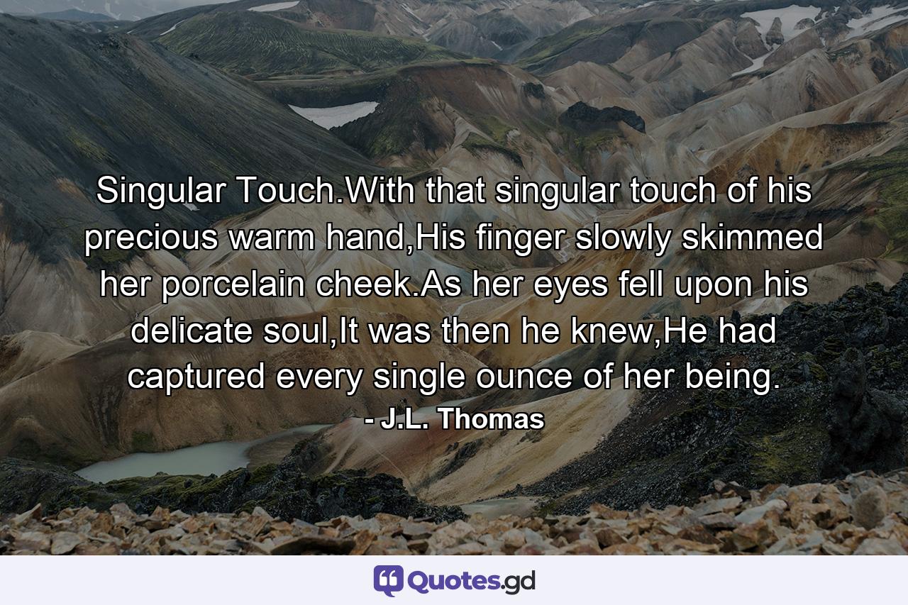 Singular Touch.With that singular touch of his precious warm hand,His finger slowly skimmed her porcelain cheek.As her eyes fell upon his delicate soul,It was then he knew,He had captured every single ounce of her being. - Quote by J.L. Thomas