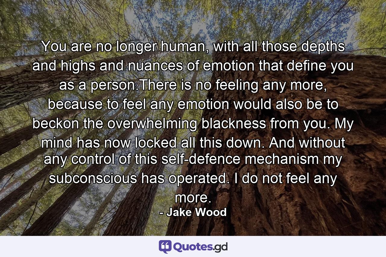 You are no longer human, with all those depths and highs and nuances of emotion that define you as a person.There is no feeling any more, because to feel any emotion would also be to beckon the overwhelming blackness from you. My mind has now locked all this down. And without any control of this self-defence mechanism my subconscious has operated. I do not feel any more. - Quote by Jake Wood