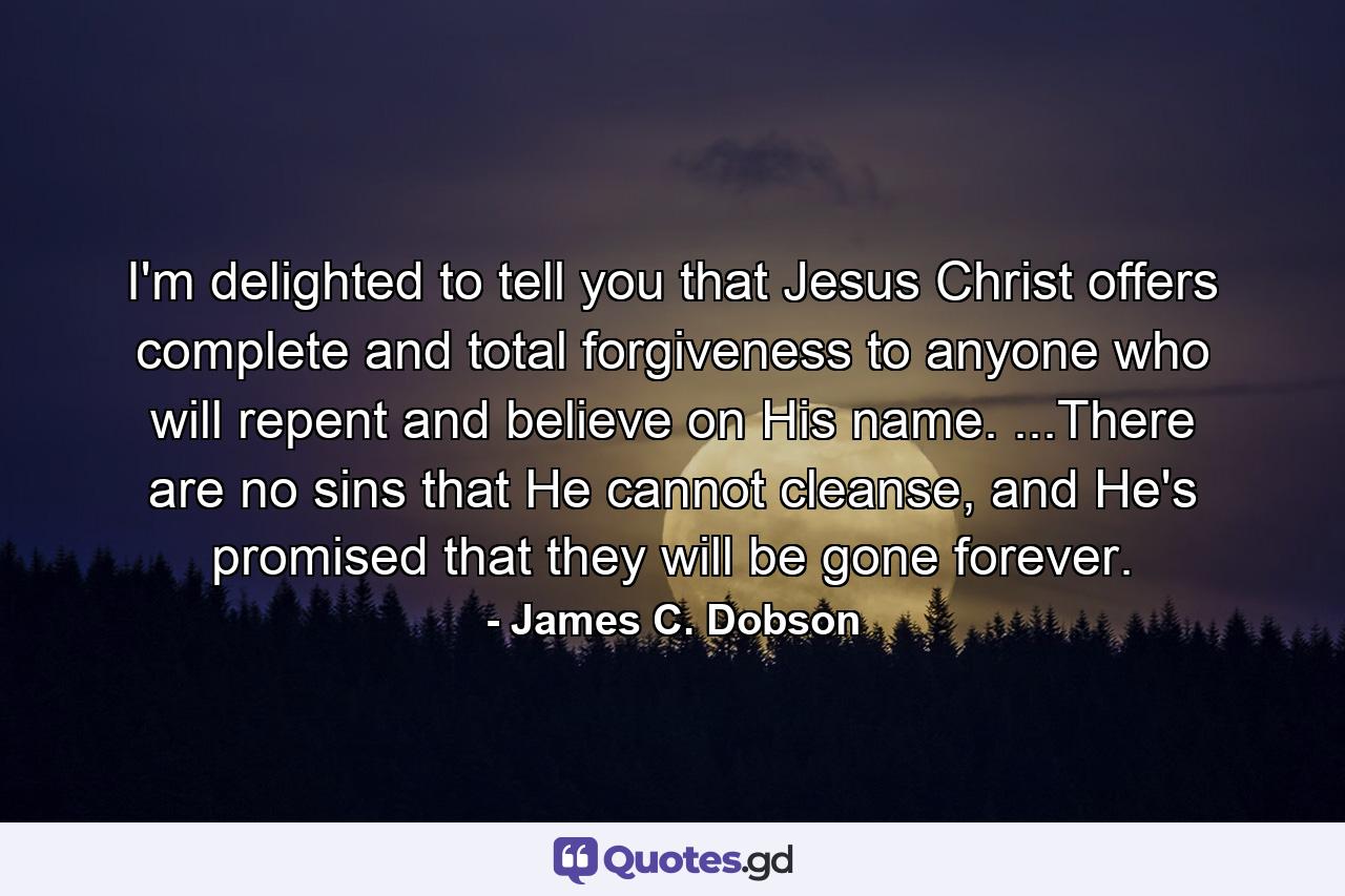 I'm delighted to tell you that Jesus Christ offers complete and total forgiveness to anyone who will repent and believe on His name. ...There are no sins that He cannot cleanse, and He's promised that they will be gone forever. - Quote by James C. Dobson