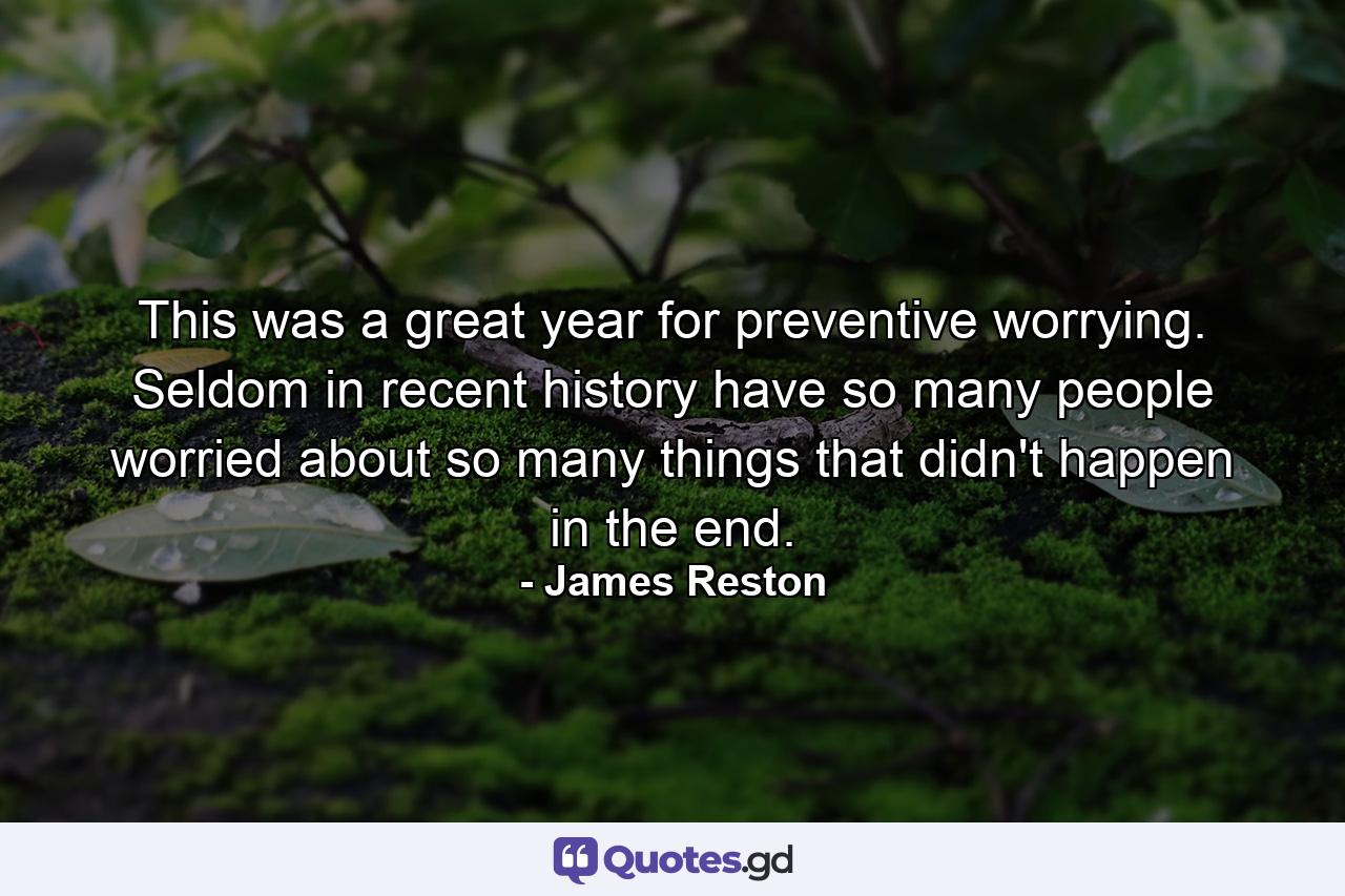 This was a great year for preventive worrying. Seldom in recent history have so many people worried about so many things that didn't happen in the end. - Quote by James Reston