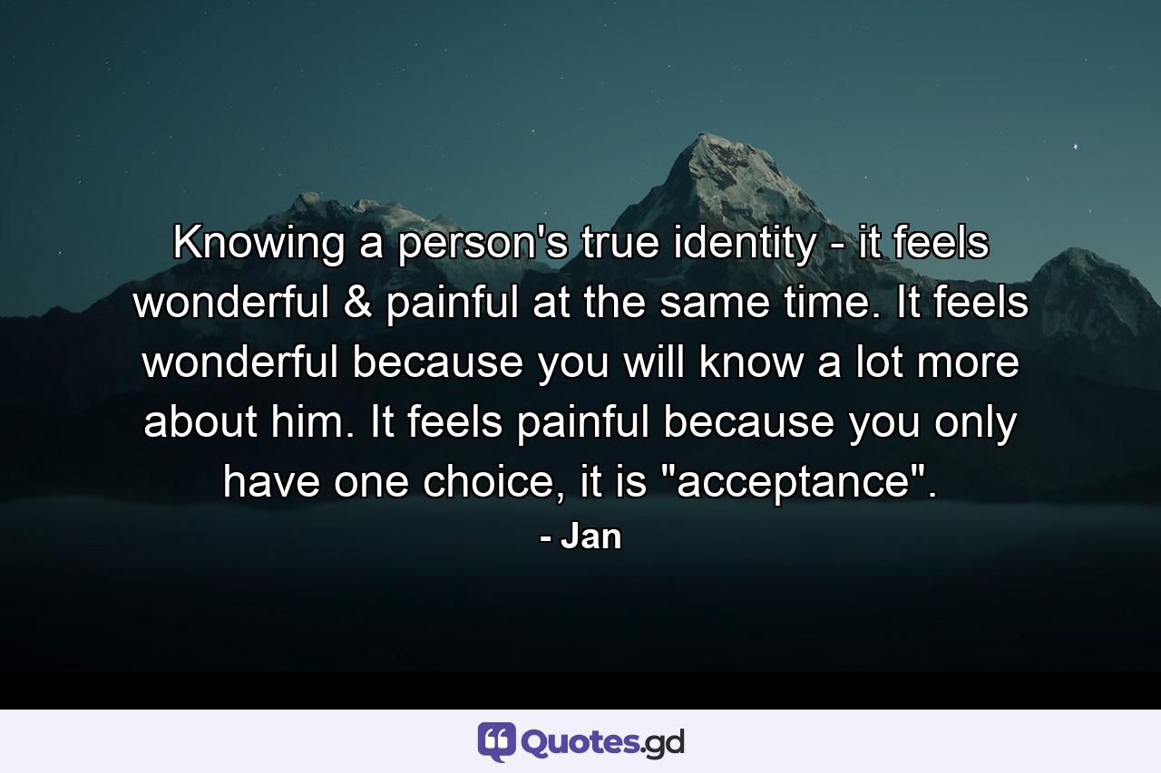 Knowing a person's true identity - it feels wonderful & painful at the same time. It feels wonderful because you will know a lot more about him. It feels painful because you only have one choice, it is 