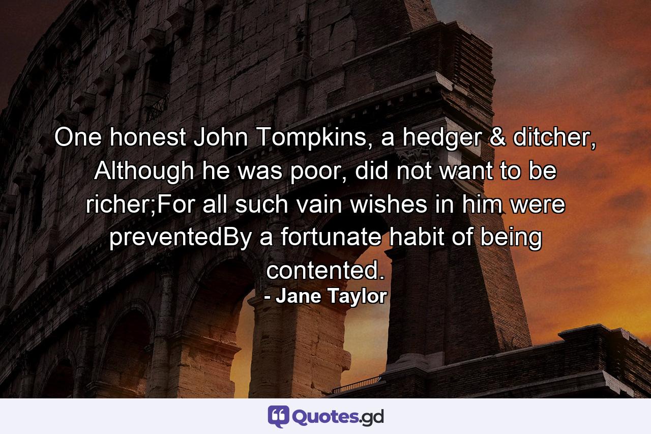 One honest John Tompkins, a hedger & ditcher, Although he was poor, did not want to be richer;For all such vain wishes in him were preventedBy a fortunate habit of being contented. - Quote by Jane Taylor