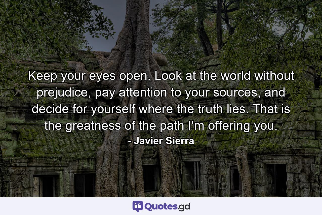 Keep your eyes open. Look at the world without prejudice, pay attention to your sources, and decide for yourself where the truth lies. That is the greatness of the path I'm offering you. - Quote by Javier Sierra